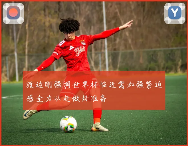 渡边刚强调世界杯临近需加强紧迫感全力以赴做好准备