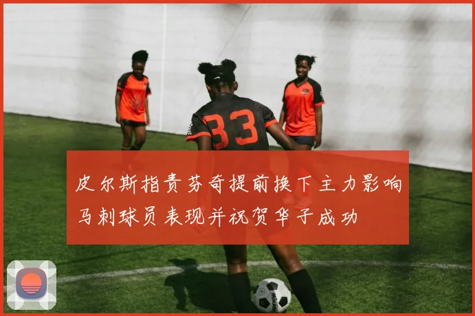 皮尔斯指责芬奇提前换下主力影响马刺球员表现并祝贺华子成功