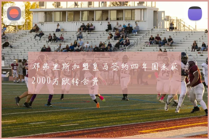邓弗里斯加盟皇马签约四年国米获2000万欧转会费