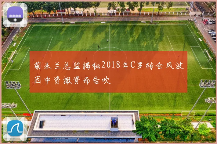 前米兰总监揭秘2018年C罗转会风波因中资撤资而告吹