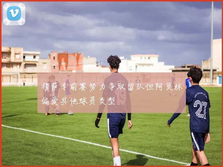 穆萨季前赛努力争取留队但阿莫林偏爱其他球员类型
