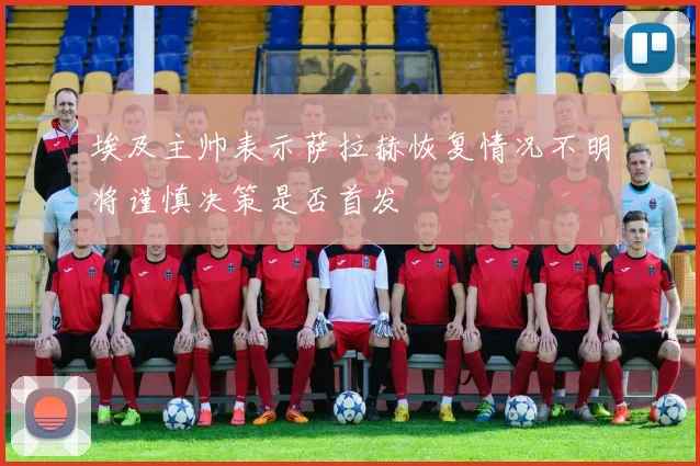埃及主帅表示萨拉赫恢复情况不明将谨慎决策是否首发