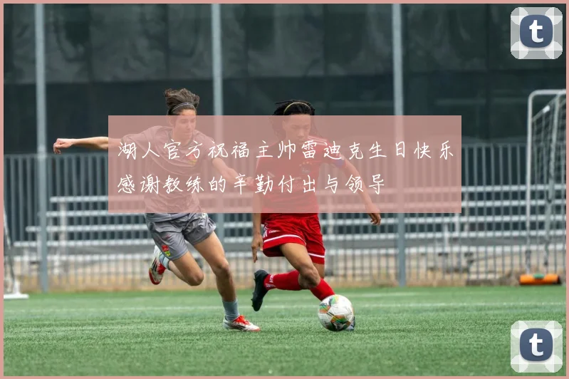湖人官方祝福主帅雷迪克生日快乐感谢教练的辛勤付出与领导