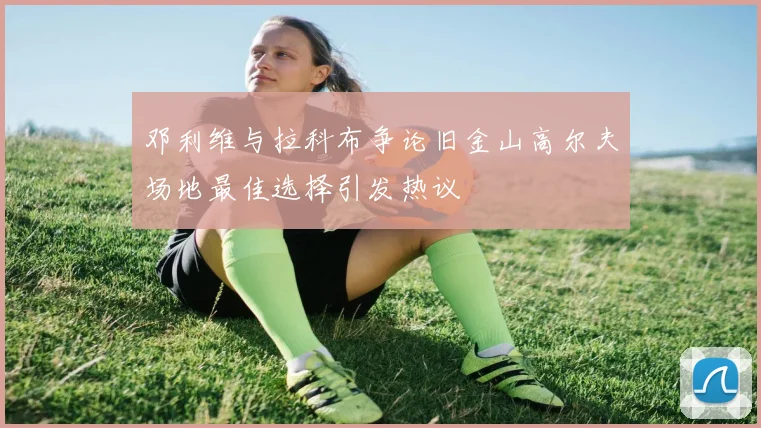邓利维与拉科布争论旧金山高尔夫场地最佳选择引发热议