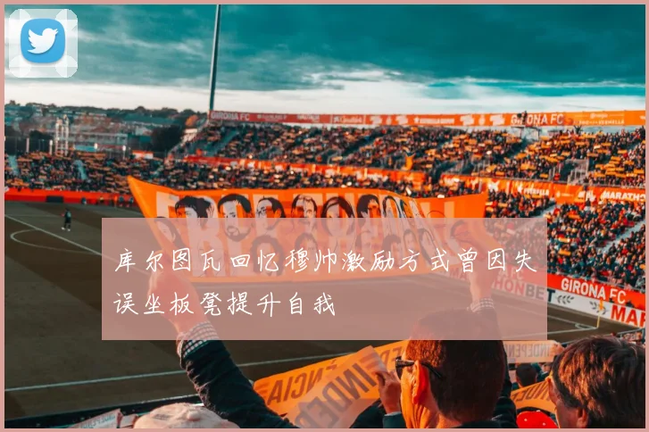 库尔图瓦回忆穆帅激励方式曾因失误坐板凳提升自我