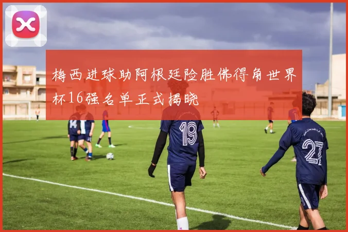梅西进球助阿根廷险胜佛得角世界杯16强名单正式揭晓