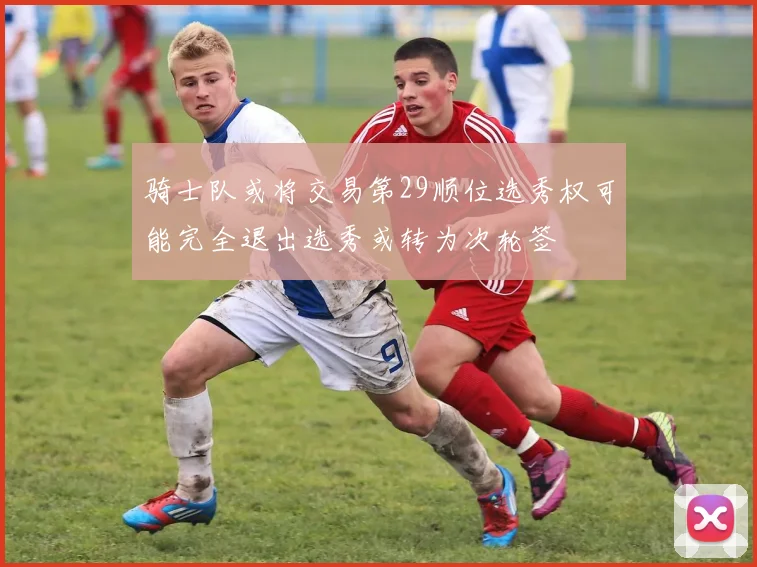 骑士队或将交易第29顺位选秀权可能完全退出选秀或转为次轮签