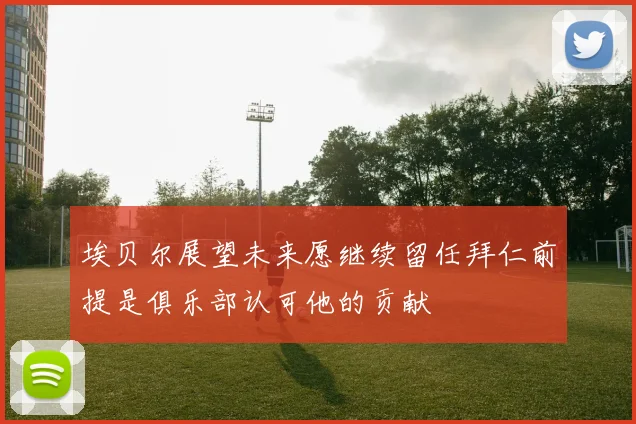 埃贝尔展望未来愿继续留任拜仁前提是俱乐部认可他的贡献