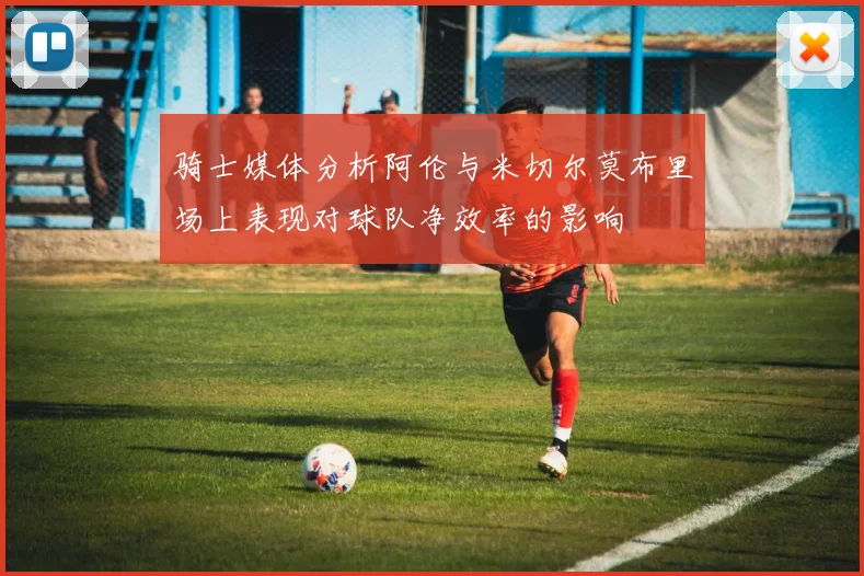 骑士媒体分析阿伦与米切尔莫布里场上表现对球队净效率的影响